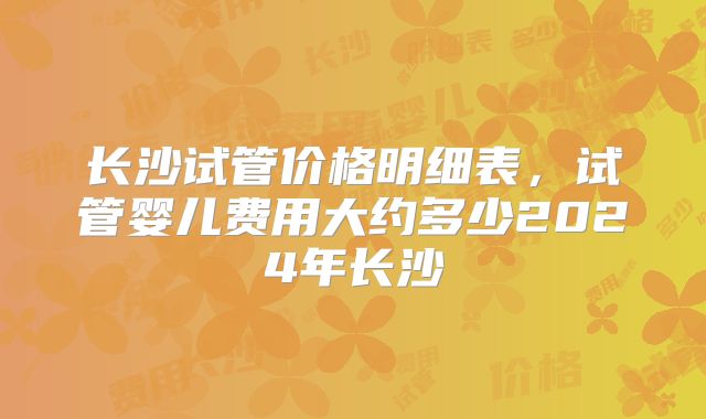 长沙试管价格明细表，试管婴儿费用大约多少2024年长沙