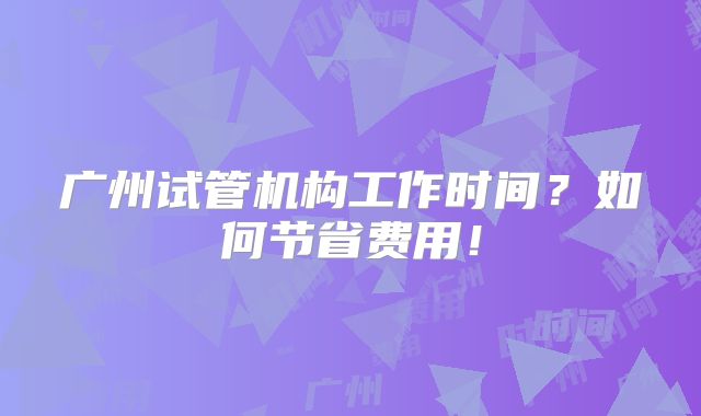 广州试管机构工作时间？如何节省费用！