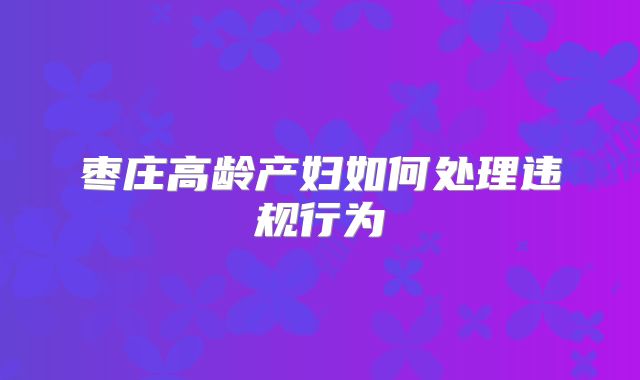 枣庄高龄产妇如何处理违规行为