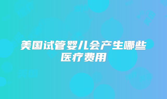 美国试管婴儿会产生哪些医疗费用