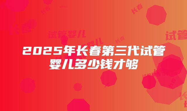 2025年长春第三代试管婴儿多少钱才够