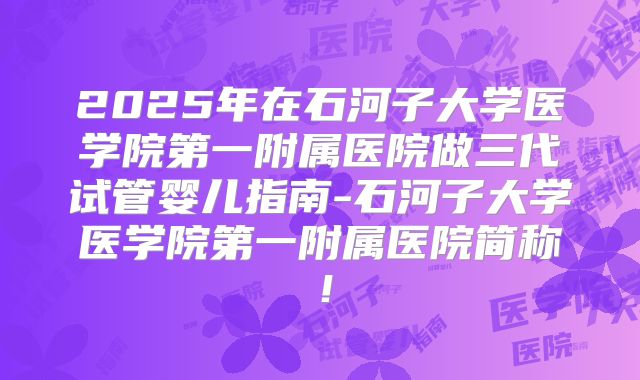 2025年在石河子大学医学院第一附属医院做三代试管婴儿指南-石河子大学医学院第一附属医院简称！