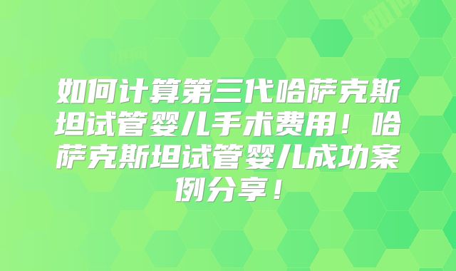 如何计算第三代哈萨克斯坦试管婴儿手术费用!哈萨克斯坦试管婴儿成功案例分享!