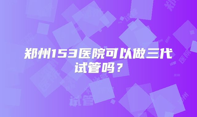 郑州153医院可以做三代试管吗？