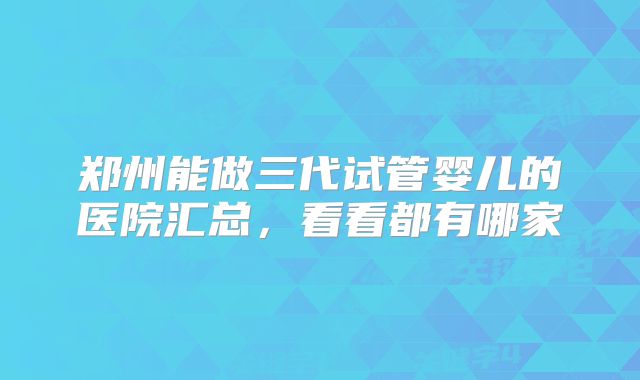 郑州能做三代试管婴儿的医院汇总,看看都有哪家