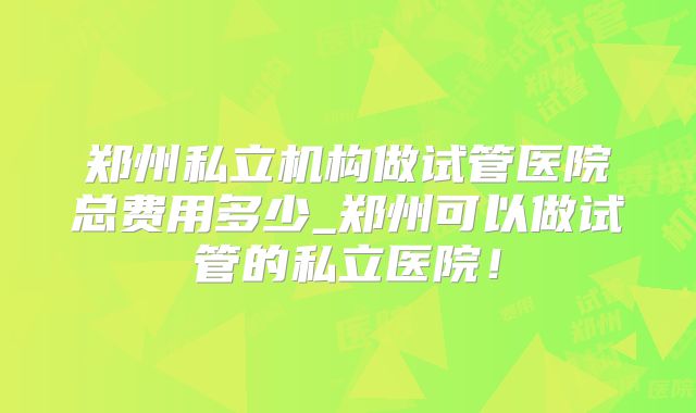 郑州私立机构做试管医院总费用多少_郑州可以做试管的私立医院！