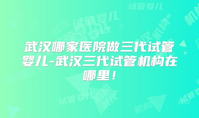 武汉哪家医院做三代试管婴儿-武汉三代试管机构在哪里！