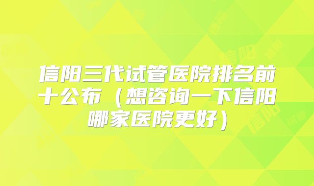信阳三代试管医院排名前十公布（想咨询一下信阳哪家医院更好）