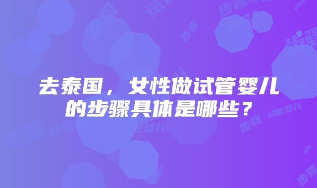 去泰国，女性做试管婴儿的步骤具体是哪些？