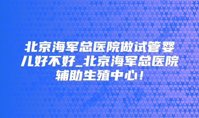 北京海军总医院做试管婴儿好不好_北京海军总医院辅助生殖中心！