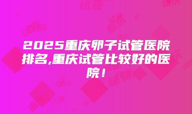 2025重庆卵子试管医院排名,重庆试管比较好的医院！