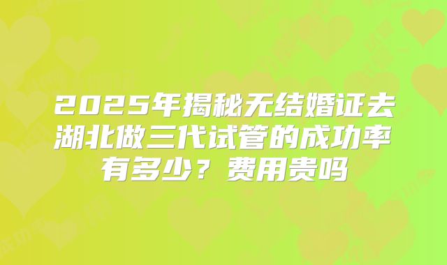 2025年揭秘无结婚证去湖北做三代试管的成功率有多少？费用贵吗