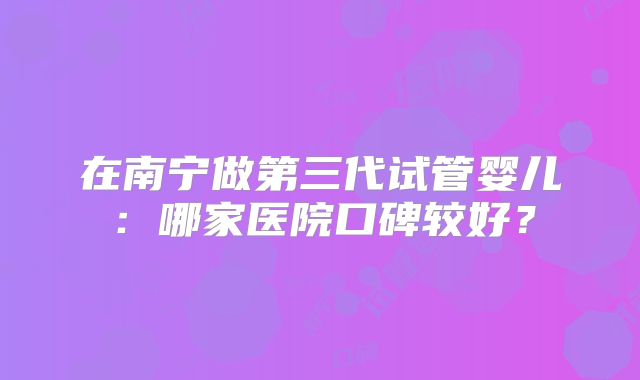 在南宁做第三代试管婴儿：哪家医院口碑较好？
