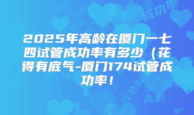 2025年高龄在厦门一七四试管成功率有多少（花得有底气-厦门174试管成功率！