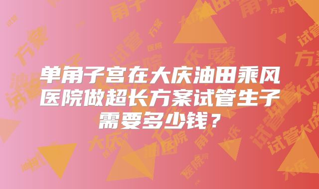 单角子宫在大庆油田乘风医院做超长方案试管生子需要多少钱？