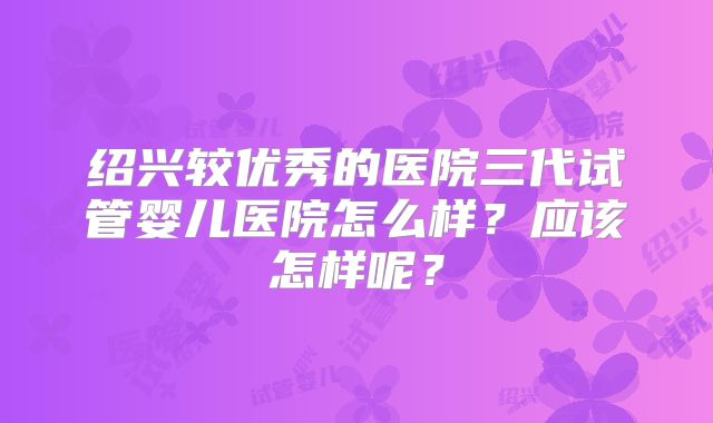 绍兴较优秀的医院三代试管婴儿医院怎么样？应该怎样呢？