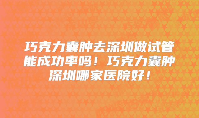 巧克力囊肿去深圳做试管能成功率吗!巧克力囊肿深圳哪家医院好!