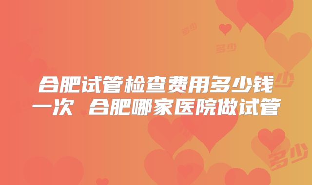 合肥试管检查费用多少钱一次 合肥哪家医院做试管