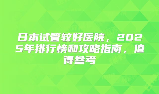 日本试管较好医院，2025年排行榜和攻略指南，值得参考