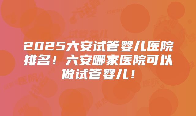 2025六安试管婴儿医院排名!六安哪家医院可以做试管婴儿!