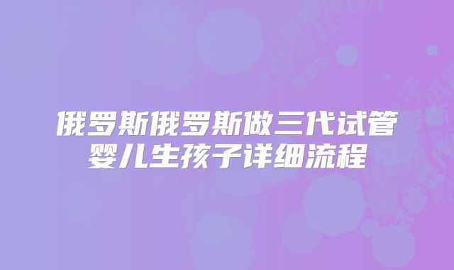 俄罗斯俄罗斯做三代试管婴儿生孩子详细流程