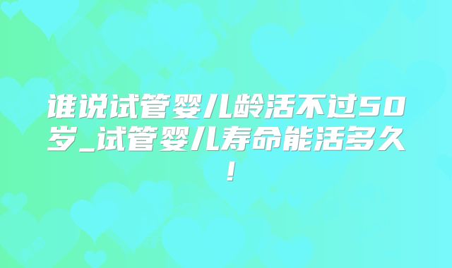谁说试管婴儿龄活不过50岁_试管婴儿寿命能活多久！