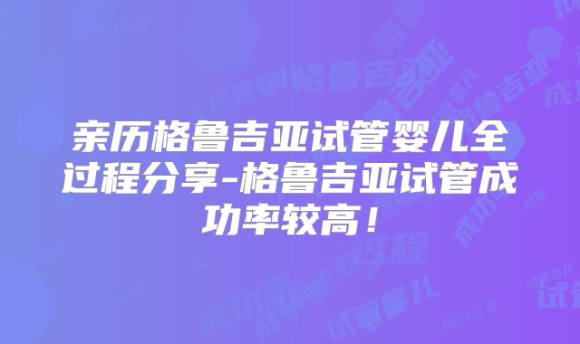 亲历格鲁吉亚试管婴儿全过程分享-格鲁吉亚试管成功率较高！
