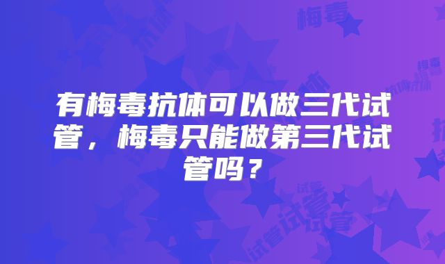 有梅毒抗体可以做三代试管，梅毒只能做第三代试管吗？