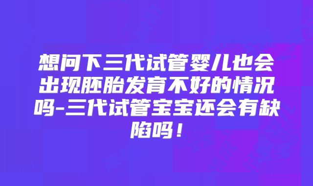 想问下三代试管婴儿也会出现胚胎发育不好的情况吗-三代试管宝宝还会有缺陷吗！