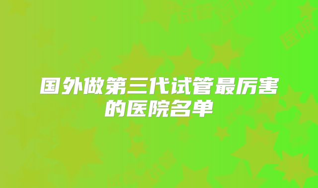 国外做第三代试管最厉害的医院名单