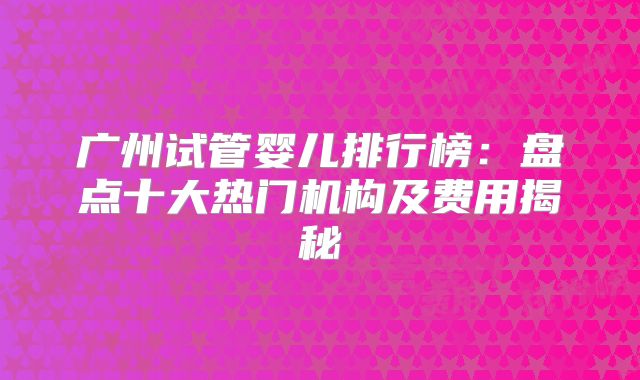 广州试管婴儿排行榜：盘点十大热门机构及费用揭秘