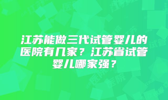 江苏能做三代试管婴儿的医院有几家？江苏省试管婴儿哪家强？