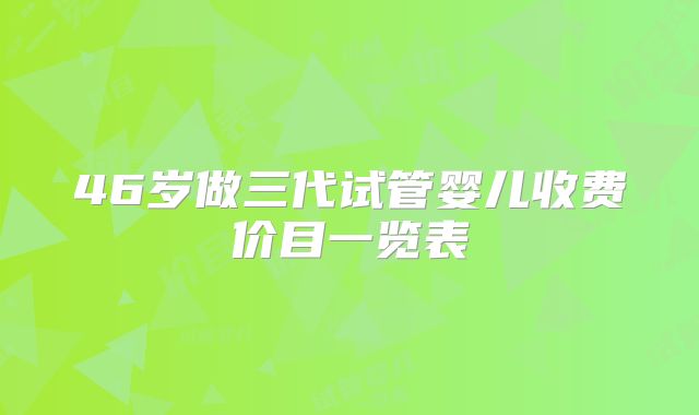 46岁做三代试管婴儿收费价目一览表