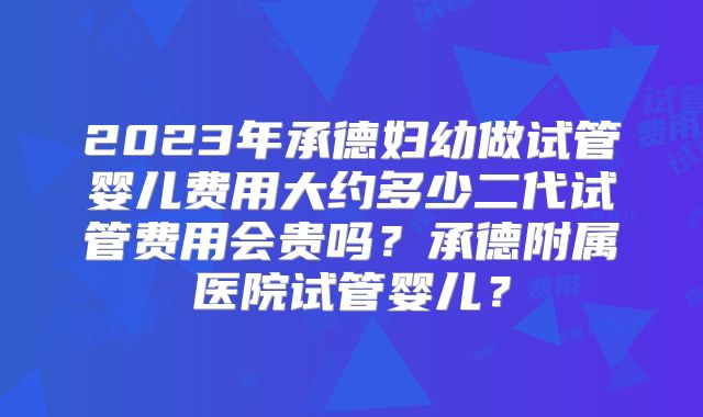 2023年承德妇幼做试管婴儿费用大约多少二代试管费用会贵吗？承德附属医院试管婴儿？