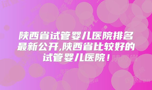 陕西省试管婴儿医院排名最新公开,陕西省比较好的试管婴儿医院!