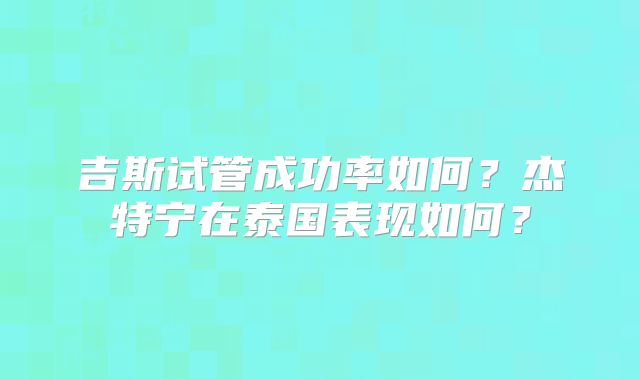 吉斯试管成功率如何?杰特宁在泰国表现如何?