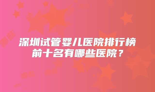 深圳试管婴儿医院排行榜前十名有哪些医院？