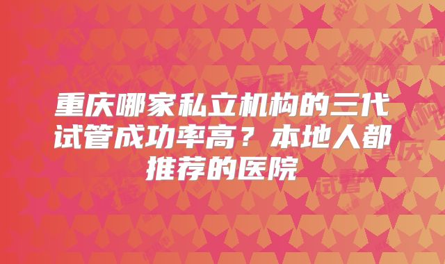重庆哪家私立机构的三代试管成功率高？本地人都推荐的医院