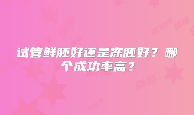 试管鲜胚好还是冻胚好？哪个成功率高？