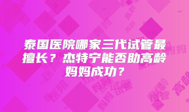 泰国医院哪家三代试管最擅长？杰特宁能否助高龄妈妈成功？