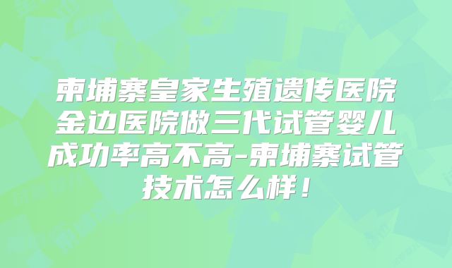 柬埔寨皇家生殖遗传医院金边医院做三代试管婴儿成功率高不高-柬埔寨试管技术怎么样！