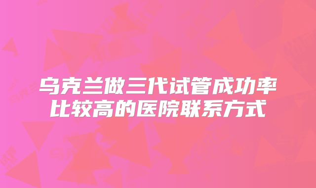 乌克兰做三代试管成功率比较高的医院联系方式