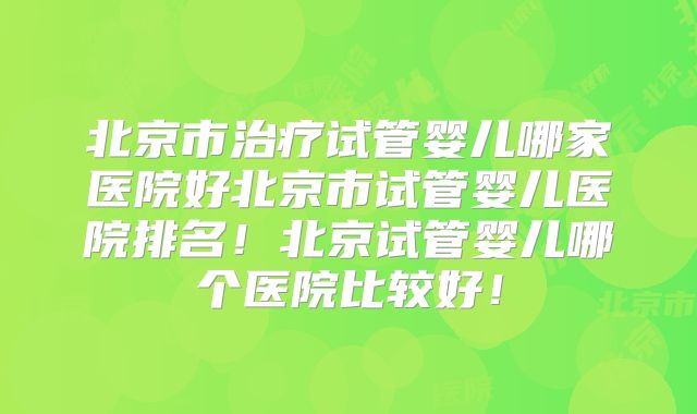 北京市治疗试管婴儿哪家医院好北京市试管婴儿医院排名！北京试管婴儿哪个医院比较好！