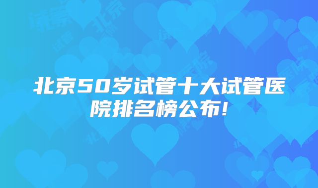北京50岁试管十大试管医院排名榜公布!