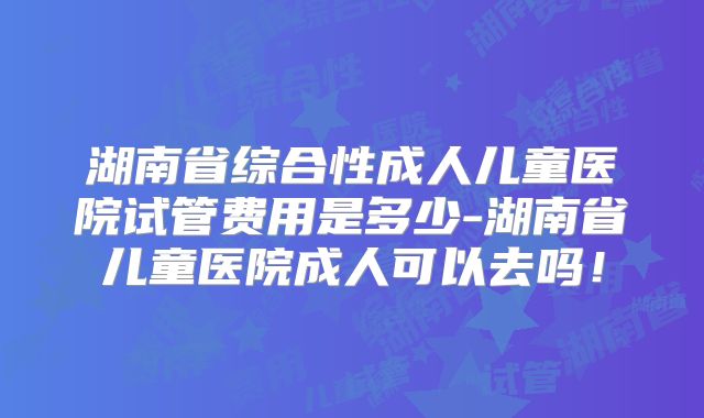 湖南省综合性成人儿童医院试管费用是多少-湖南省儿童医院成人可以去吗!