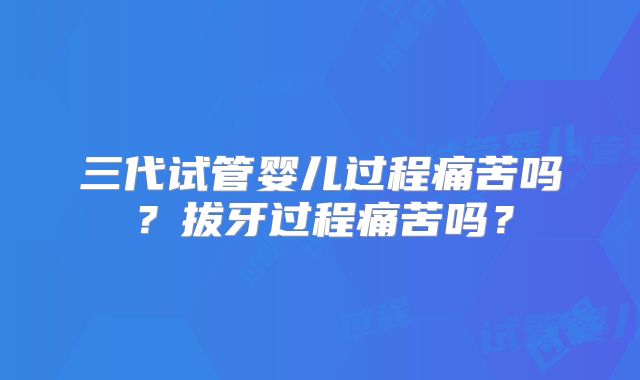 三代试管婴儿过程痛苦吗?拔牙过程痛苦吗?