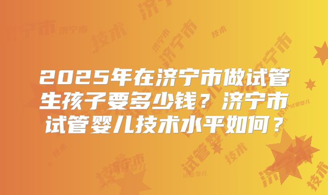 2025年在济宁市做试管生孩子要多少钱？济宁市试管婴儿技术水平如何？