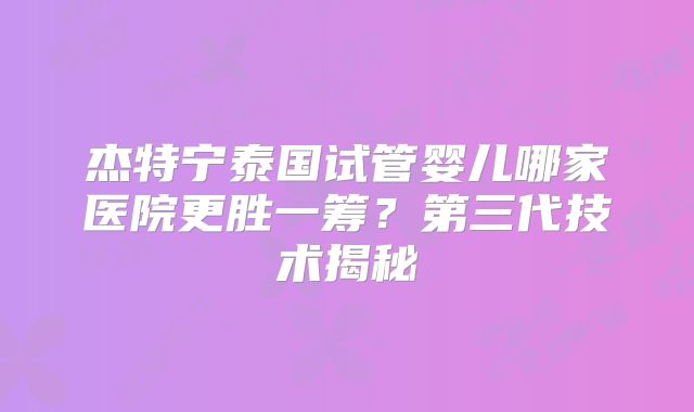 杰特宁泰国试管婴儿哪家医院更胜一筹?第三代技术揭秘