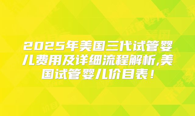 2025年美国三代试管婴儿费用及详细流程解析,美国试管婴儿价目表！
