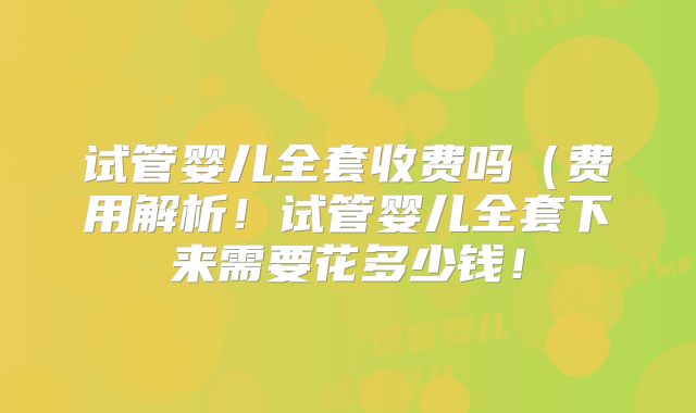 试管婴儿全套收费吗（费用解析！试管婴儿全套下来需要花多少钱！